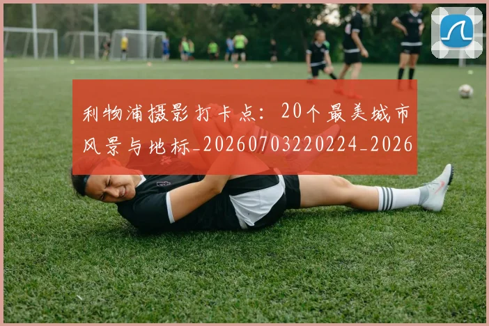 利物浦摄影打卡点:20个最美城市风景与地标_20260703220224_20260718010304