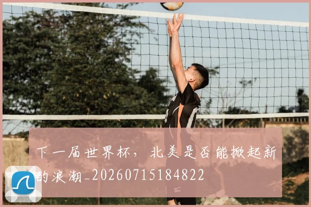 下一届世界杯,北美是否能掀起新的浪潮_20260715184822