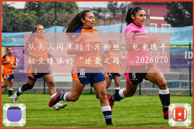 从无人问津到千万粉丝，电竞选手社交媒体的“逆袭之路”_20260704164717_20260718202147