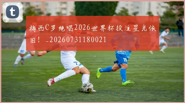 梅西C罗绝唱2026世界杯投注星光依旧！_20260731180021