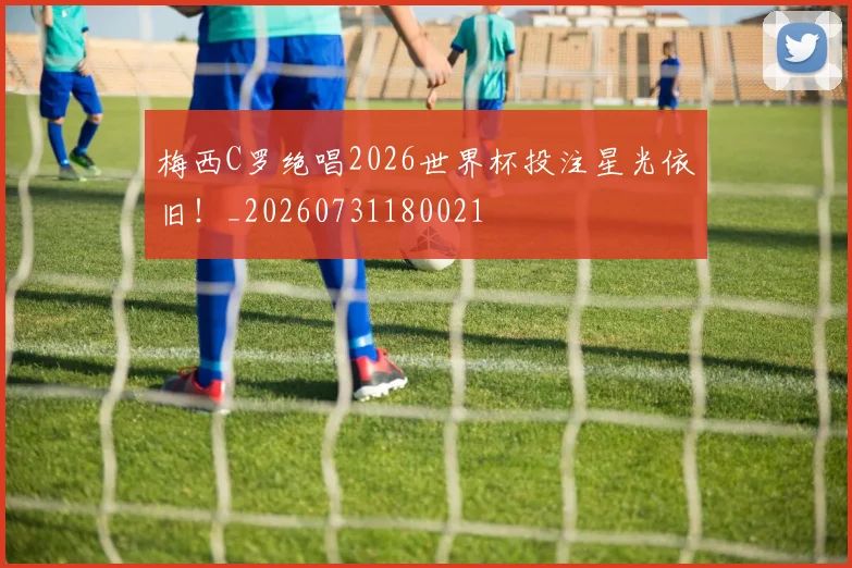 梅西C罗绝唱2026世界杯投注星光依旧！_20260731180021